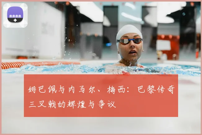 姆巴佩与内马尔、梅西:巴黎传奇三叉戟的辉煌与争议