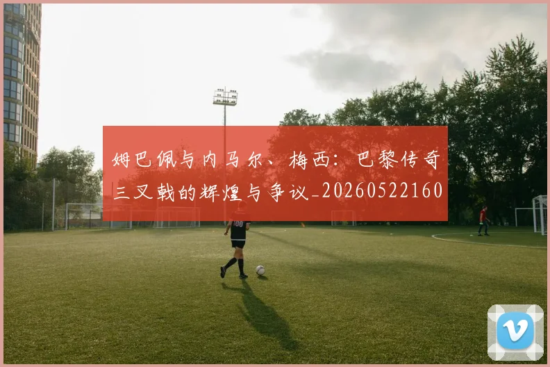 姆巴佩与内马尔、梅西:巴黎传奇三叉戟的辉煌与争议_20260522160530