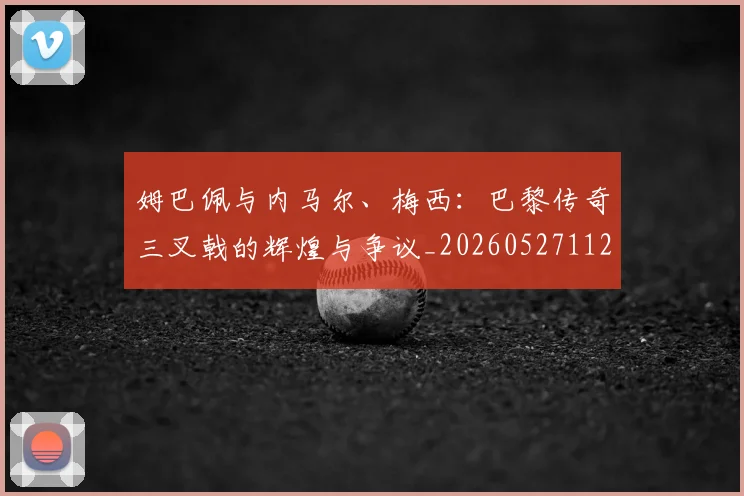姆巴佩与内马尔、梅西：巴黎传奇三叉戟的辉煌与争议_20260527112120