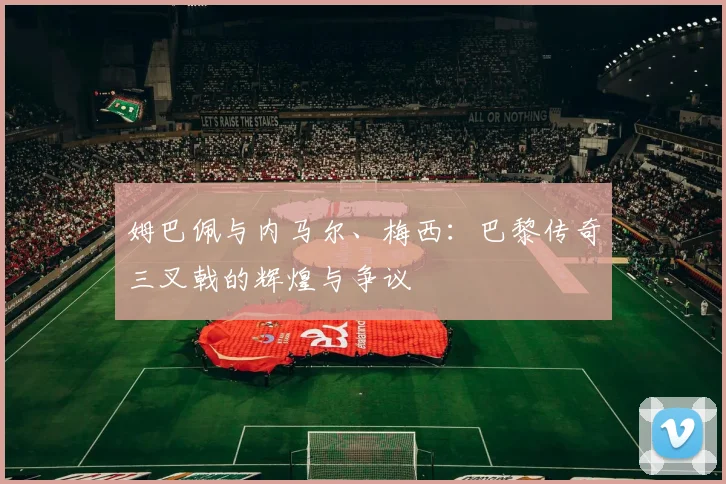 姆巴佩与内马尔、梅西:巴黎传奇三叉戟的辉煌与争议