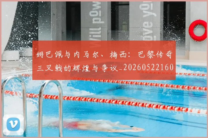 姆巴佩与内马尔、梅西:巴黎传奇三叉戟的辉煌与争议_20260522160530