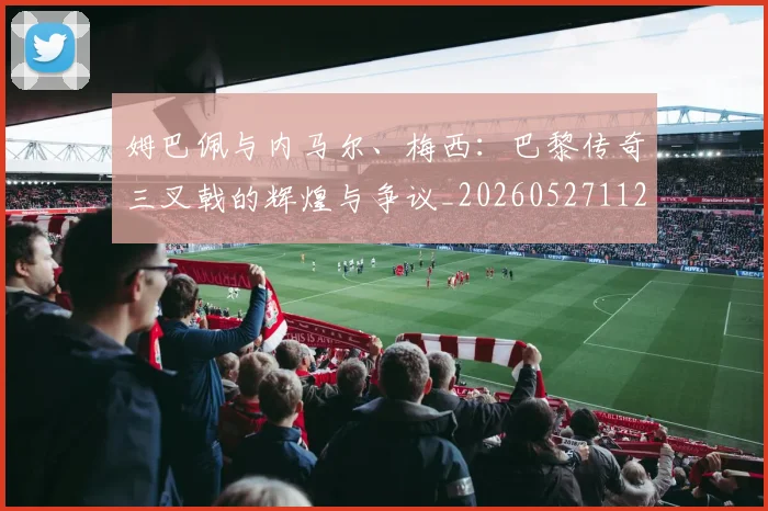 姆巴佩与内马尔、梅西:巴黎传奇三叉戟的辉煌与争议_20260527112120